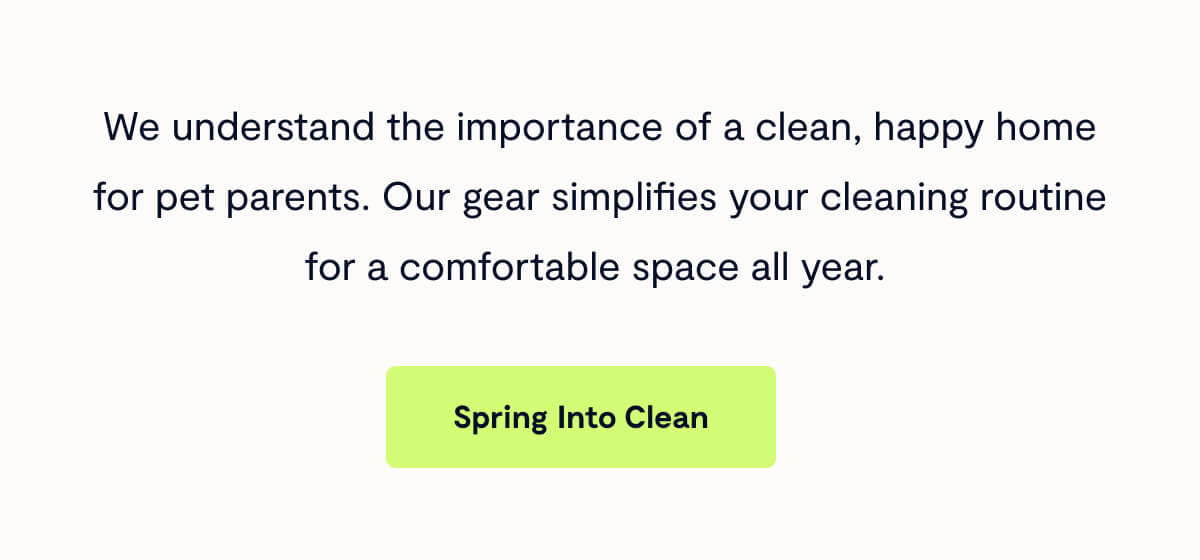 Fable understands the importance of a clean, happy home for pet parents. Our gear simplifies your cleaning routine for a comfortable space all year.