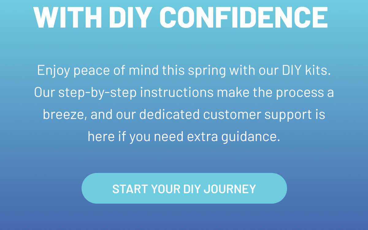 Enjoy peace of mind this spring with our DIY kits. Our step-by-step instructions make the process a breeze, and our dedicated customer support is here if you need extra guidance.