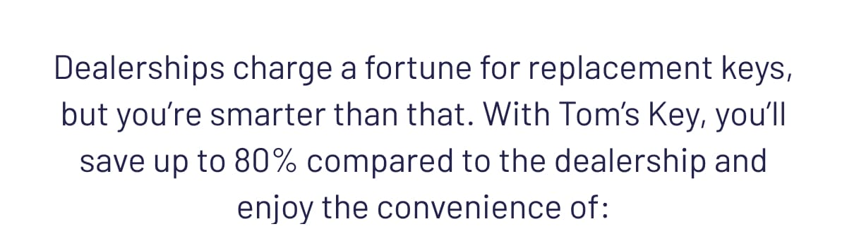 Dealerships charge a fortune for replacement keys, but you’re smarter than that. With Tom’s Key, you’ll save up to 80% and enjoy the convenience of: