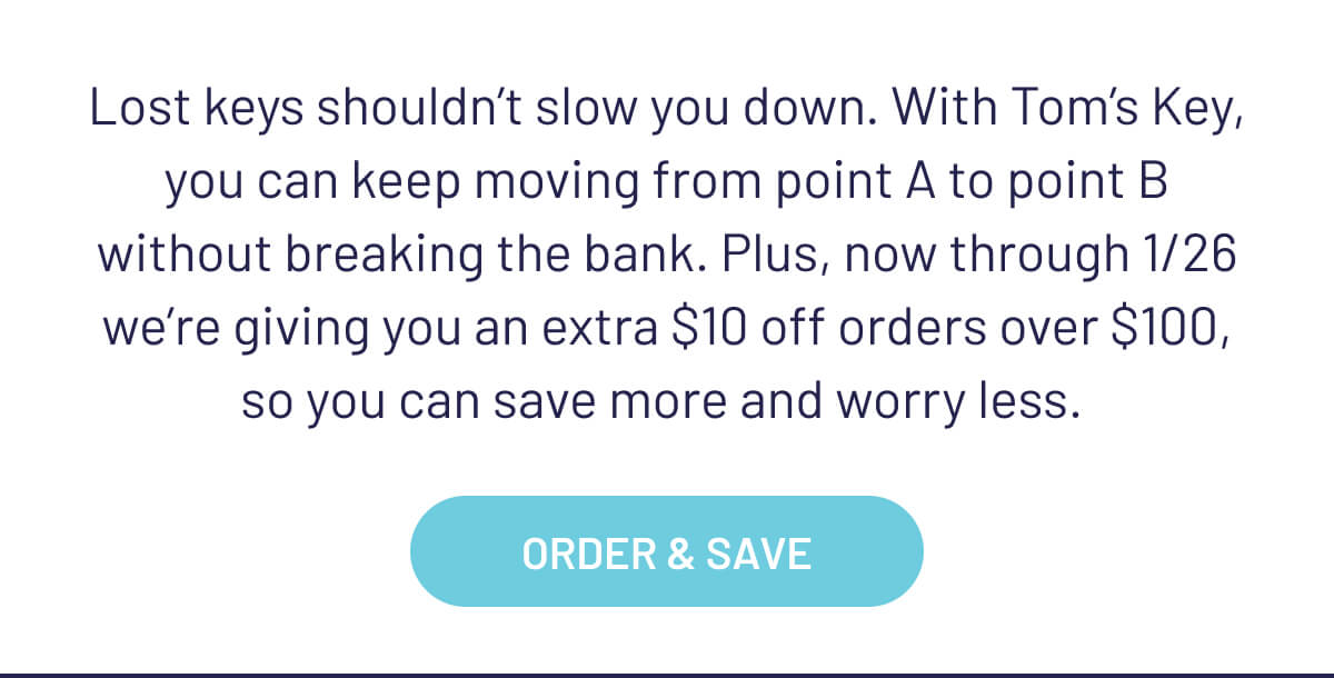 Lost keys shouldn’t slow you down. With Tom’s Key, you can keep moving from point A to point B without breaking the bank. Plus, now through 1/26 we’re giving you an extra $10 off orders over $100, so you can save more and worry less. 