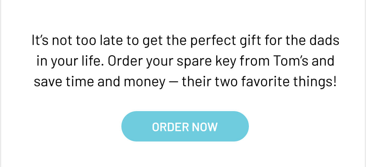 It’s not too late to get the perfect gift for the dads in your life. Order your spare key from Tom’s and save time and money -- their two favorite things!