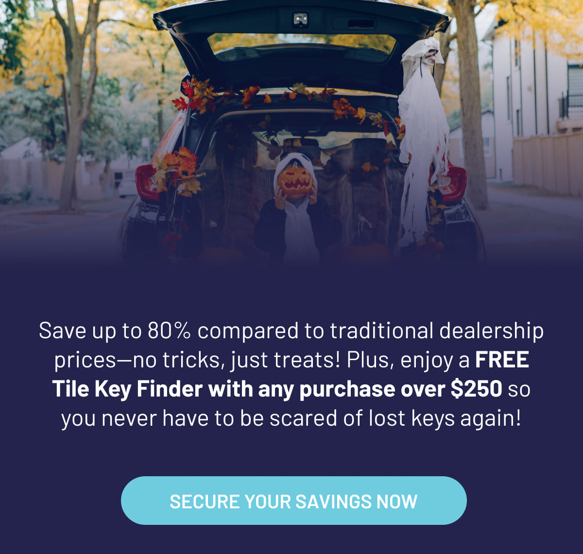 Save up to 80% compared to traditional dealership prices—no tricks, just treats! Plus, enjoy a FREE Tile Key Finder with any purchase over $250 so you never have to be scared of lost keys again!