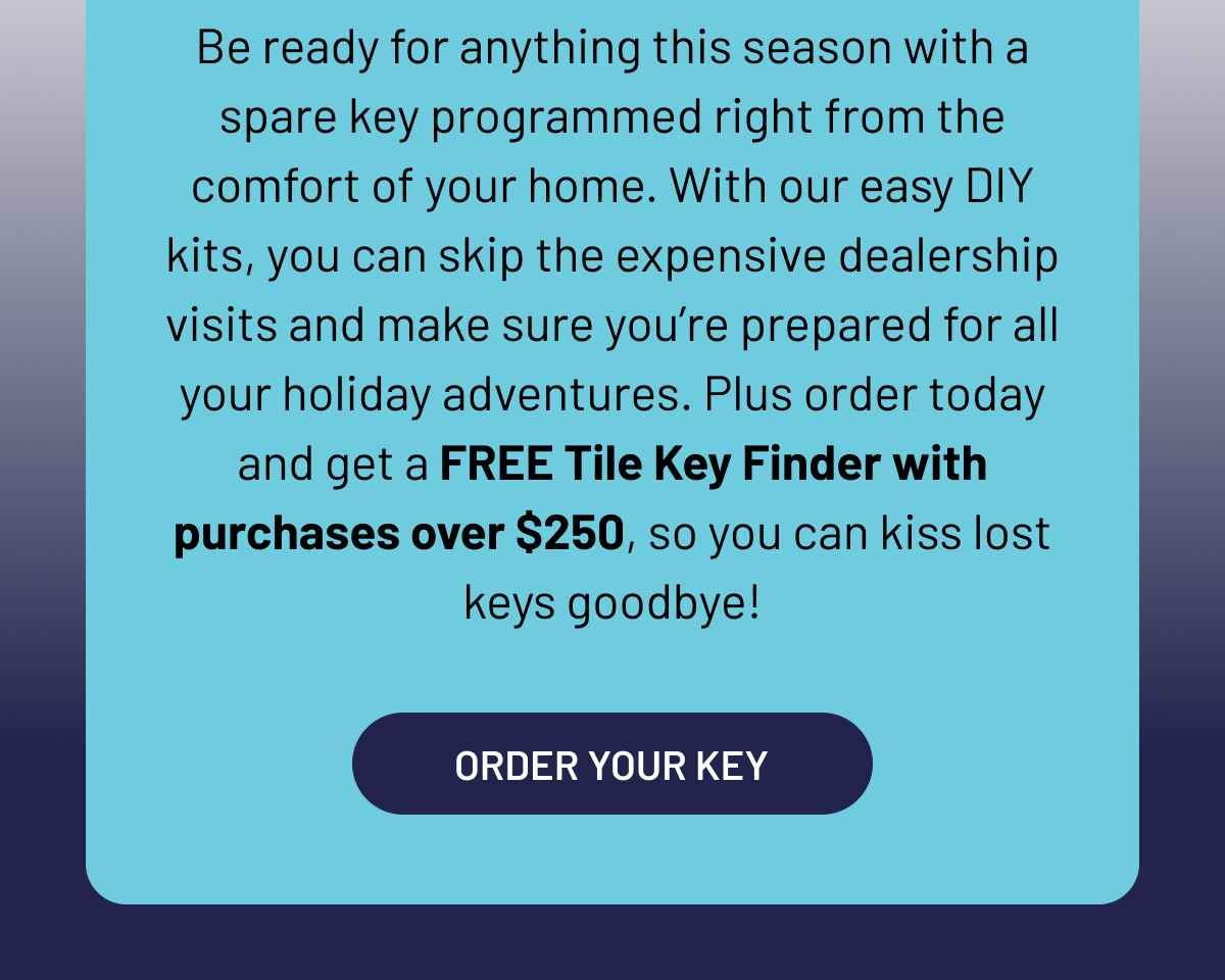 Be ready for anything this season with a spare key programmed right from the comfort of your home. With our easy DIY kits, you can skip the expensive dealership visits and make sure you’re prepared for all your holiday adventures. Plus order today and get a FREE Tile Key Finder with purchases over $250, so you can kiss lost keys goodbye!