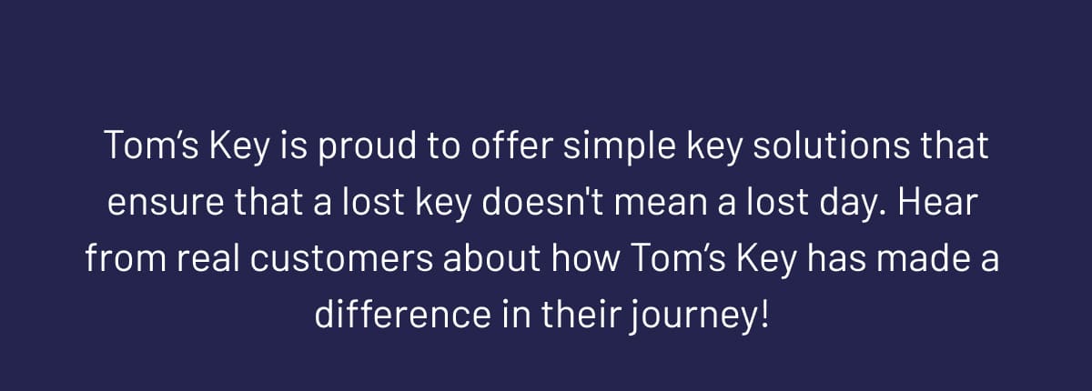  Tom’s Key is proud to offer simple key solutions that ensure that a lost key doesn't mean a lost day. Hear from real customers about how Tom’s Key has made a difference in their journey!