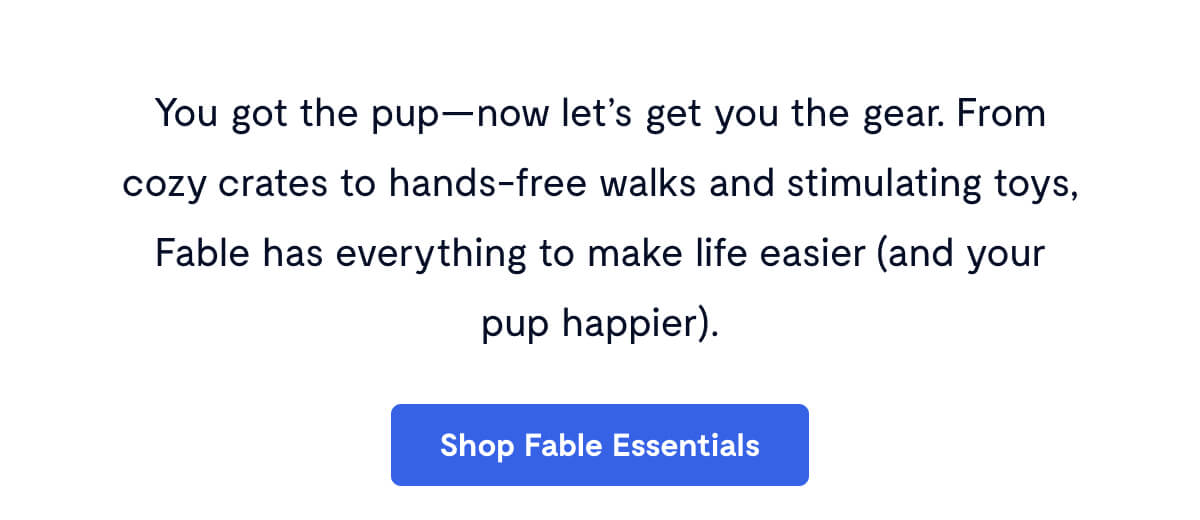 You got the pup—now let’s get you the gear. From cozy crates to hands-free walks and stimulating toys, Fable has everything to make life easier (and your pup happier).