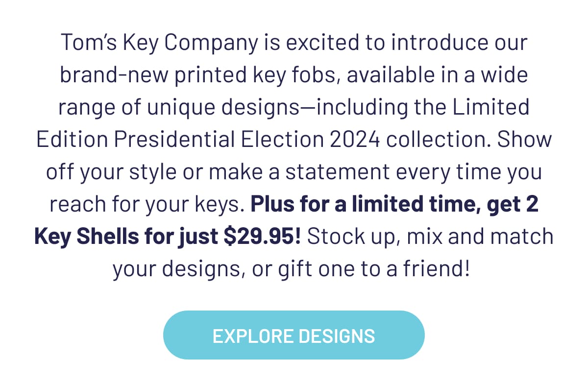 Tom’s Key Company is excited to introduce our brand-new printed key fobs, available in a wide range of unique designs—including the Limited Edition Presidential Election 2024 collection. Show off your style or make a statement every time you reach for your keys. Plus for a limited time, get 2 Key Shells for just $29.95! Stock up, mix and match your designs, or gift one to a friend!