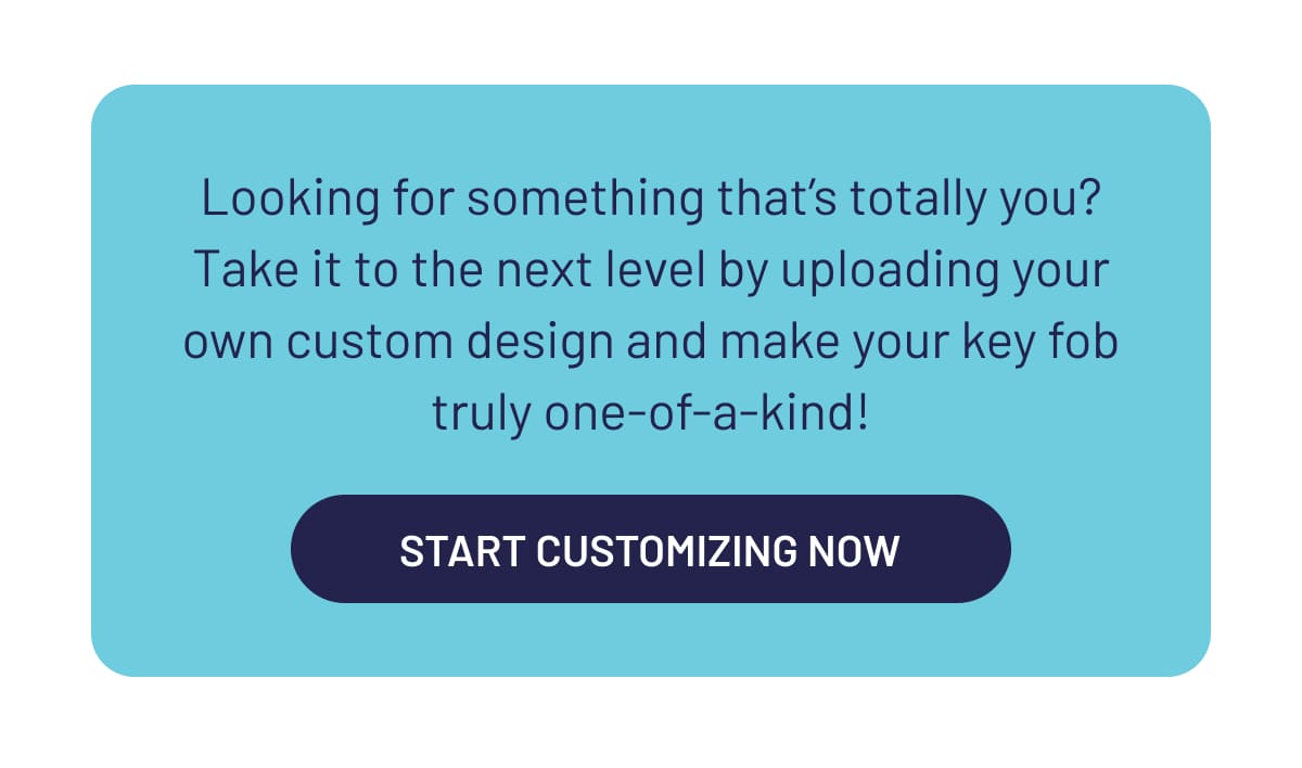 Looking for something that’s totally you? Take it to the next level by uploading your own custom design and make your key fob truly one-of-a-kind!