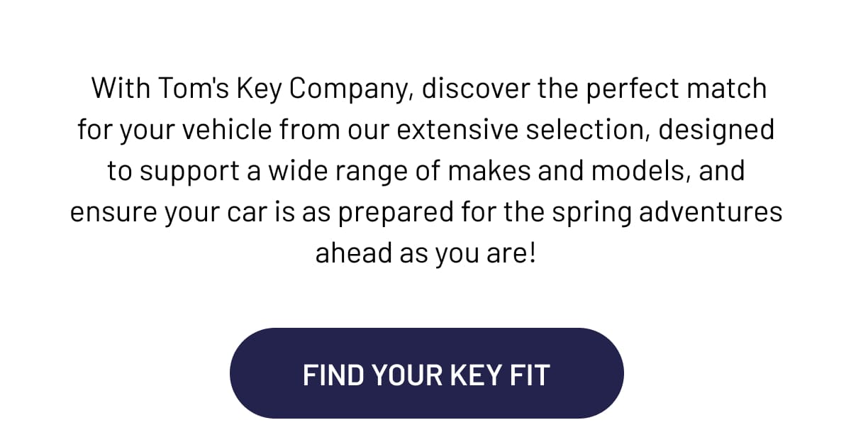 With Tom's Key Company, discover the perfect match for your vehicle from our extensive selection, designed to support a wide range of makes and models, and ensure your car is as prepared for the spring adventures ahead as you are!