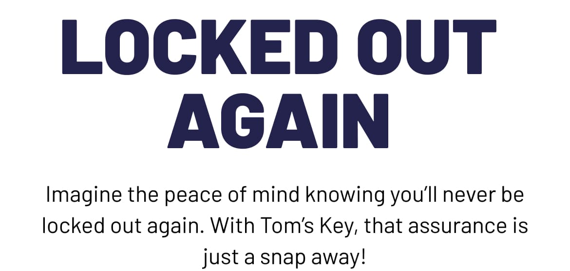 Imagine the peace of mind knowing you'll never be locked out again. With Tom's Key, that assurance is just a snap away!