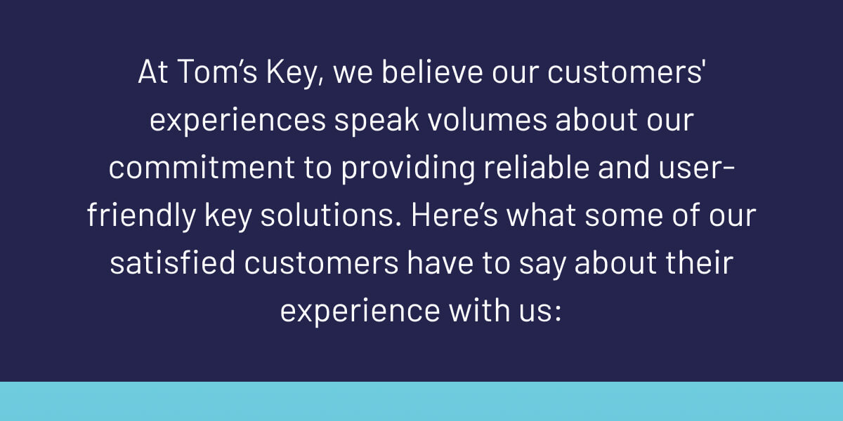 At Tom’s Key, we believe our customers' experiences speak volumes about our commitment to providing reliable and user-friendly key solutions. Here’s what some of our satisfied customers have to say about their experience with us: