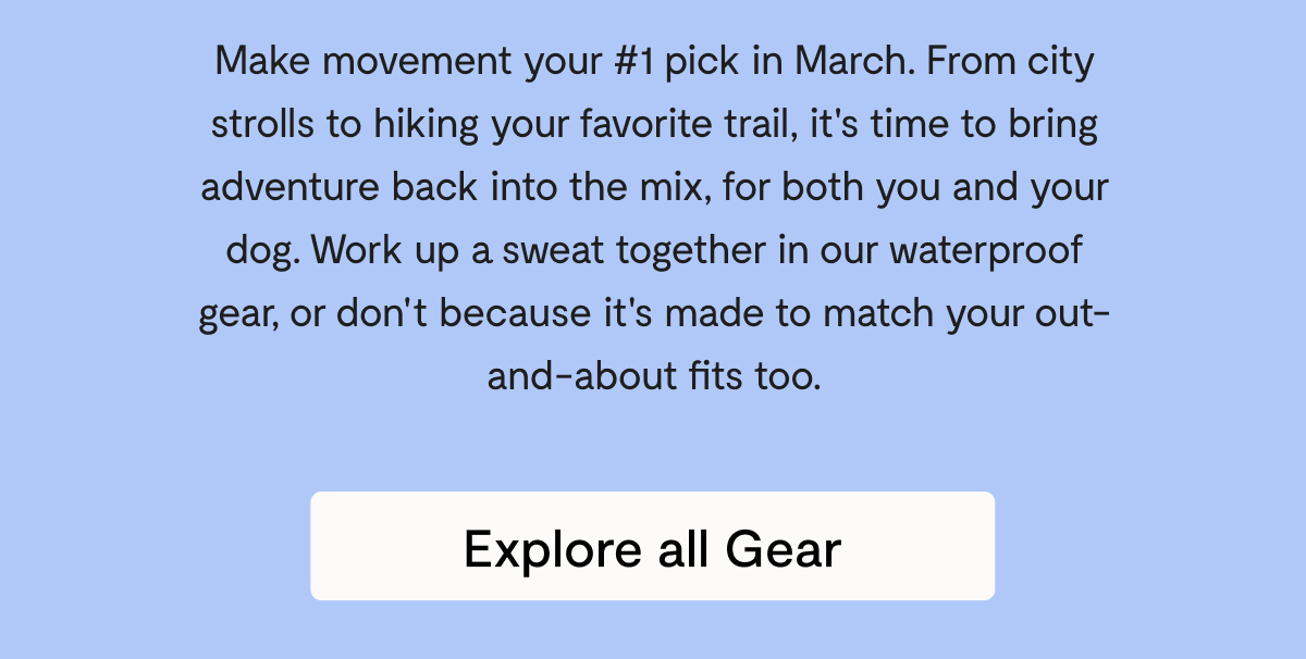 Make movement your #1 pick in March. From city strolls to hiking your favorite trail, it's time to bring adventure back into the mix, for both you and your dog. Work up a sweat together in our waterproof gear, or don't because it's made to match your out-and-about fits too. Explore all Gear