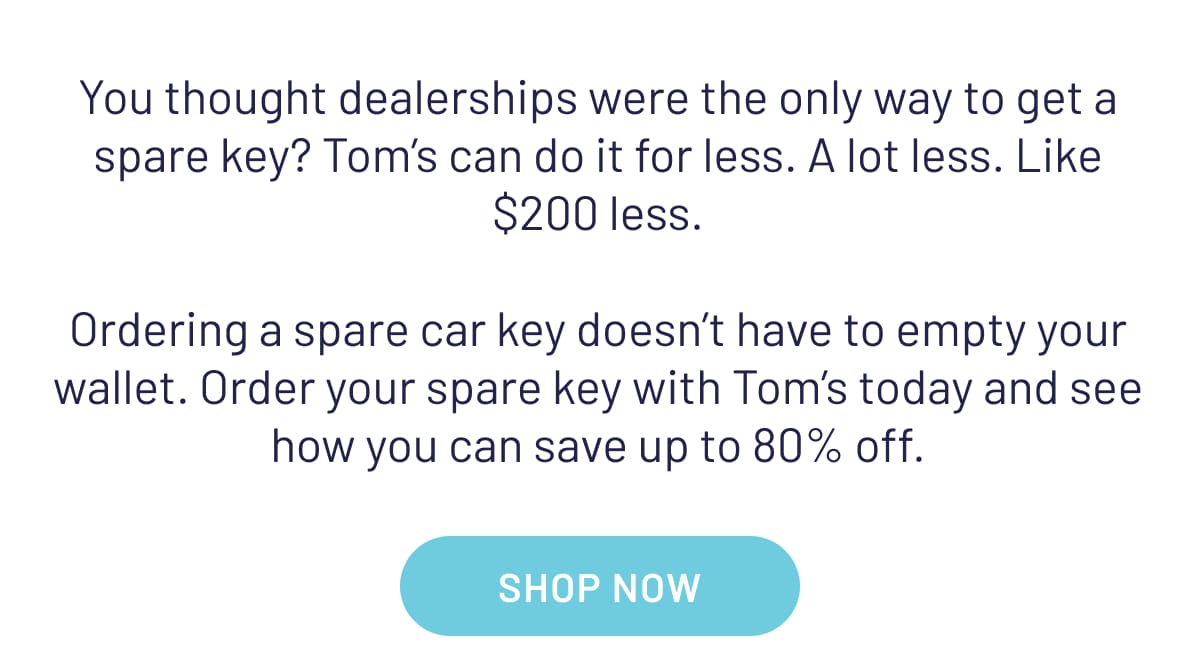 You thought dealerships were the only way to get a spare key? Tom’s can do it for less. A lot less. Like $200 less. Ordering a spare car key doesn’t have to empty your wallet. Order your spare key with Tom’s today and see how you can save up to 80% off.