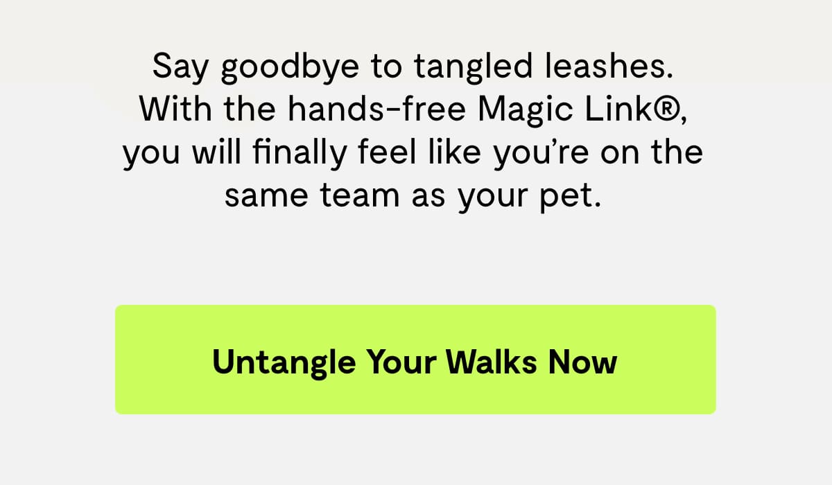 Say goodbye to leash jumbles. With the Hands-Free Magic Link®, you will finally feel like you’re on the same team as your pet.